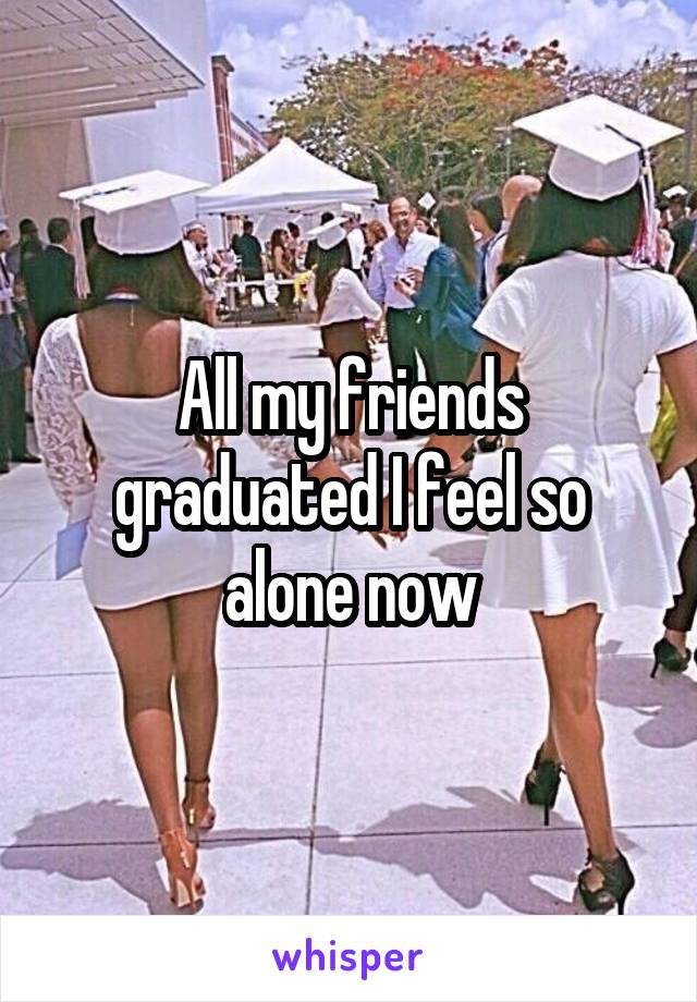 All my friends graduated I feel so alone now