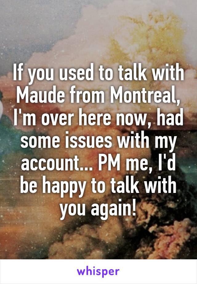 If you used to talk with Maude from Montreal, I'm over here now, had some issues with my account... PM me, I'd be happy to talk with you again!