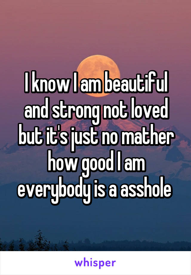 I know I am beautiful and strong not loved but it's just no mather how good I am everybody is a asshole 