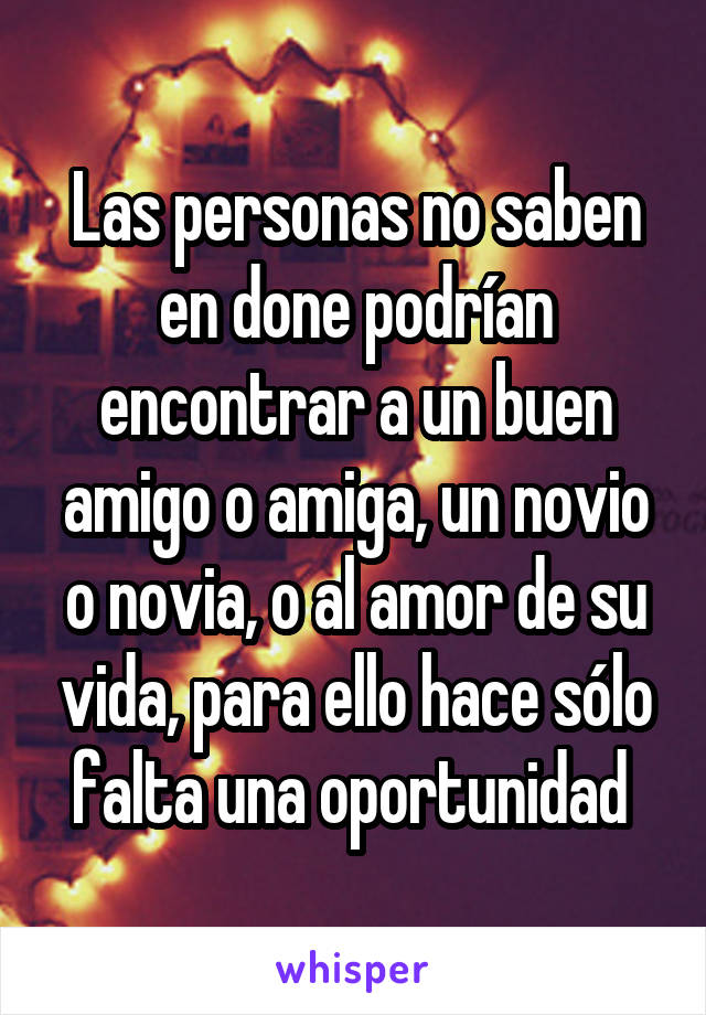 Las personas no saben en done podrían encontrar a un buen amigo o amiga, un novio o novia, o al amor de su vida, para ello hace sólo falta una oportunidad 