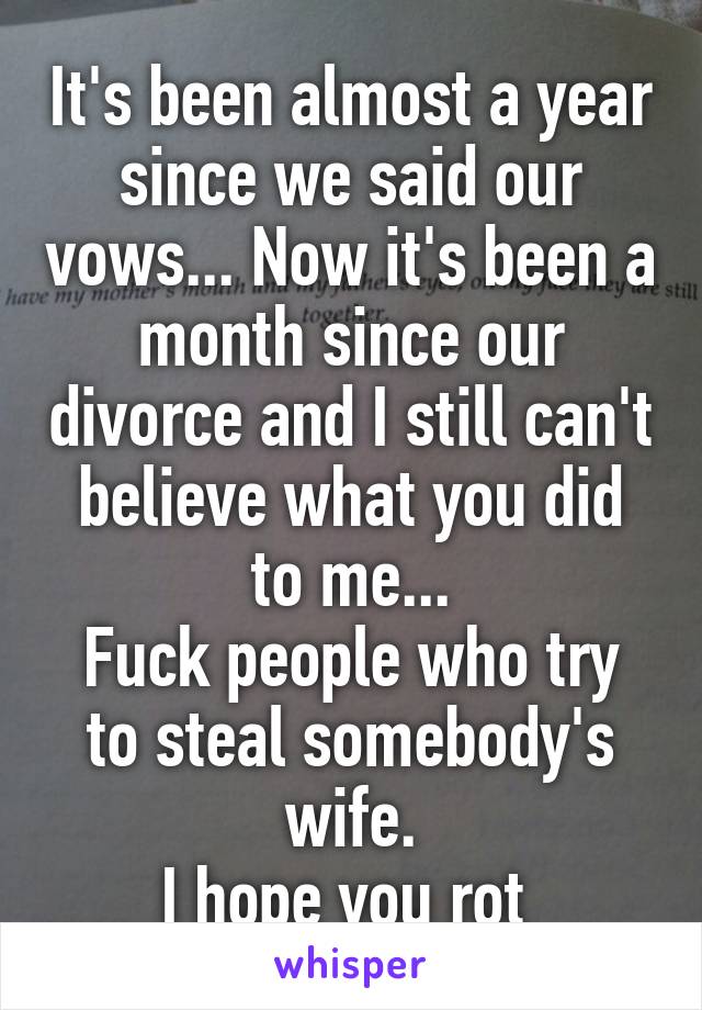 It's been almost a year since we said our vows... Now it's been a month since our divorce and I still can't believe what you did to me...
Fuck people who try to steal somebody's wife.
I hope you rot 