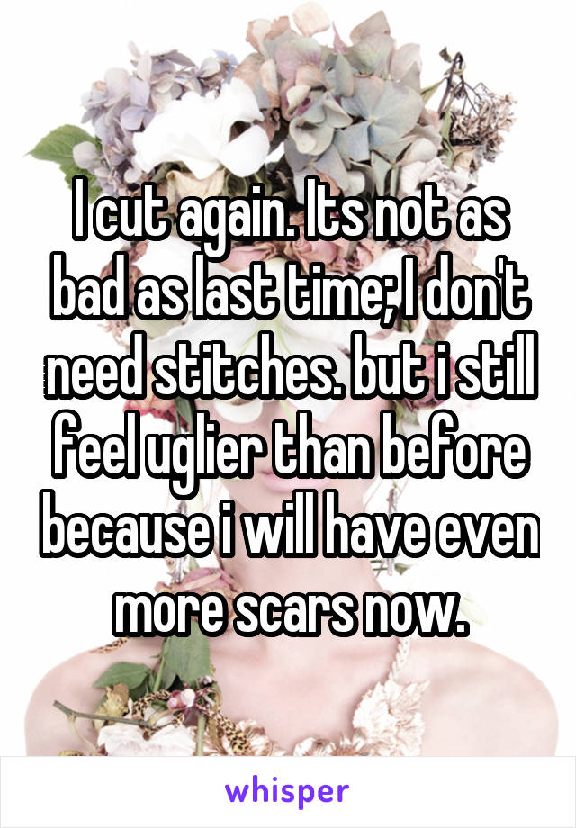 I cut again. Its not as bad as last time; I don't need stitches. but i still feel uglier than before because i will have even more scars now.