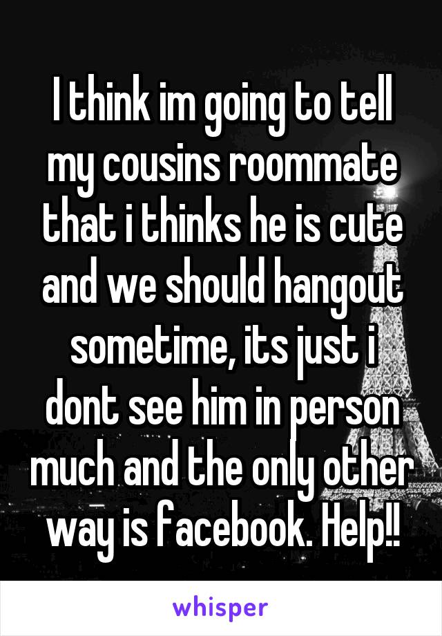 I think im going to tell my cousins roommate that i thinks he is cute and we should hangout sometime, its just i dont see him in person much and the only other way is facebook. Help!!