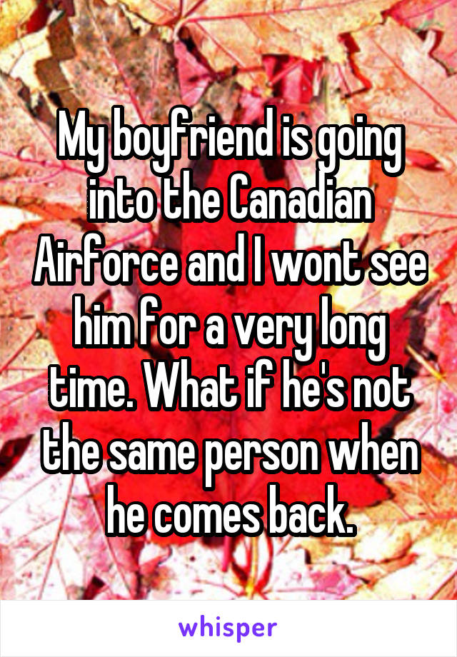 My boyfriend is going into the Canadian Airforce and I wont see him for a very long time. What if he's not the same person when he comes back.