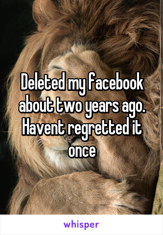 Deleted my facebook about two years ago. Havent regretted it once