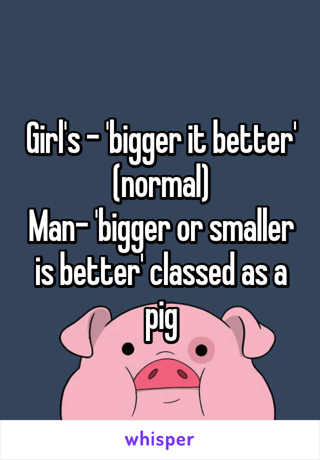 Girl's - 'bigger it better' (normal)
Man- 'bigger or smaller is better' classed as a pig