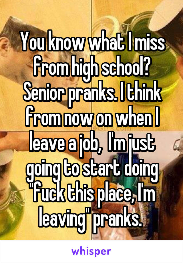 You know what I miss from high school? Senior pranks. I think from now on when I leave a job,  I'm just going to start doing "fuck this place, I'm leaving" pranks. 