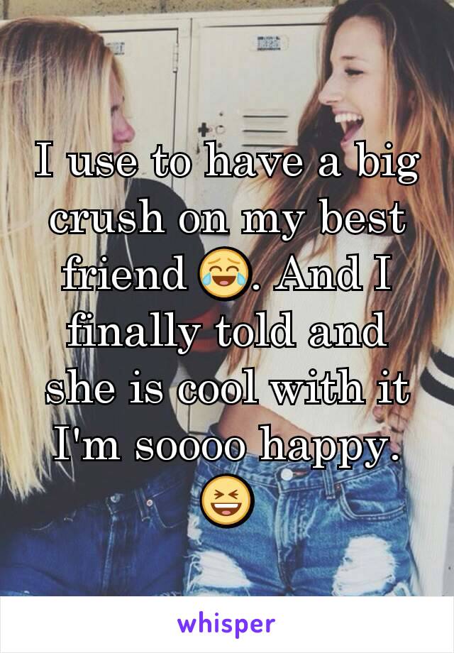 I use to have a big crush on my best friend 😂. And I finally told and she is cool with it I'm soooo happy. 😆