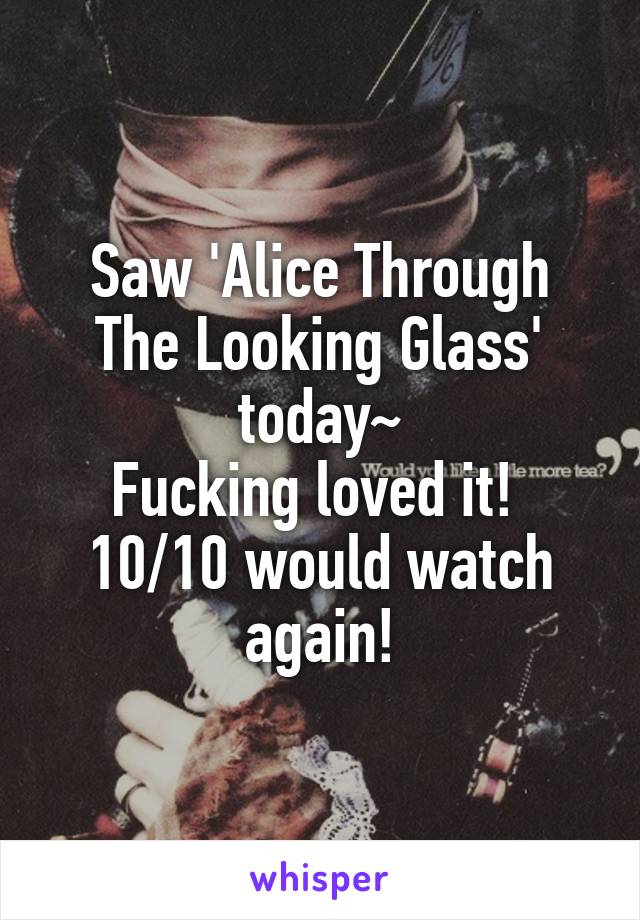 Saw 'Alice Through The Looking Glass' today~
Fucking loved it! 
10/10 would watch again!