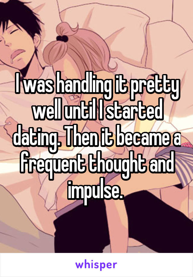I was handling it pretty well until I started dating. Then it became a frequent thought and impulse. 