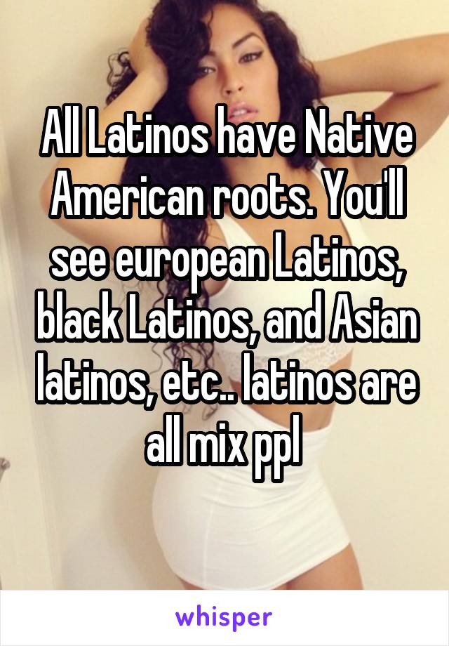 All Latinos have Native American roots. You'll see european Latinos, black Latinos, and Asian latinos, etc.. latinos are all mix ppl 
