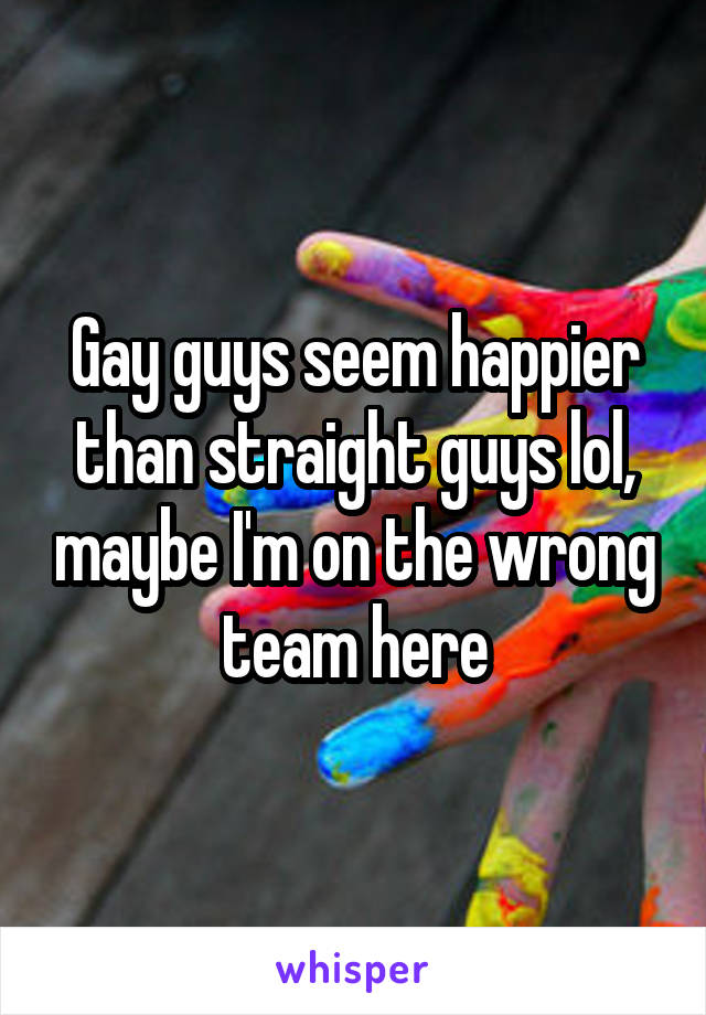 Gay guys seem happier than straight guys lol, maybe I'm on the wrong team here