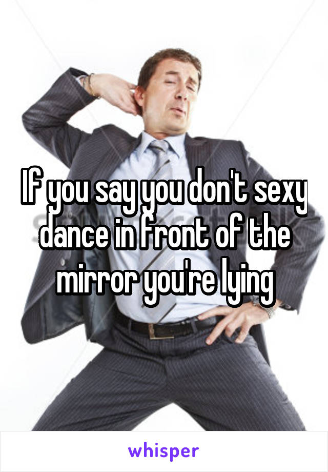 If you say you don't sexy dance in front of the mirror you're lying