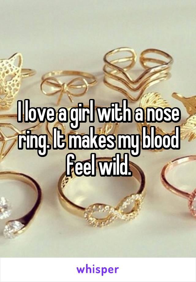 I love a girl with a nose ring. It makes my blood feel wild.