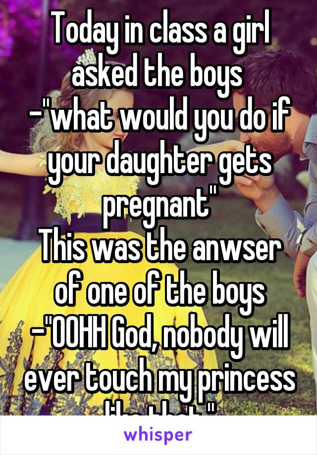 Today in class a girl asked the boys 
-"what would you do if your daughter gets pregnant"
This was the anwser of one of the boys
-"OOHH God, nobody will ever touch my princess like that."