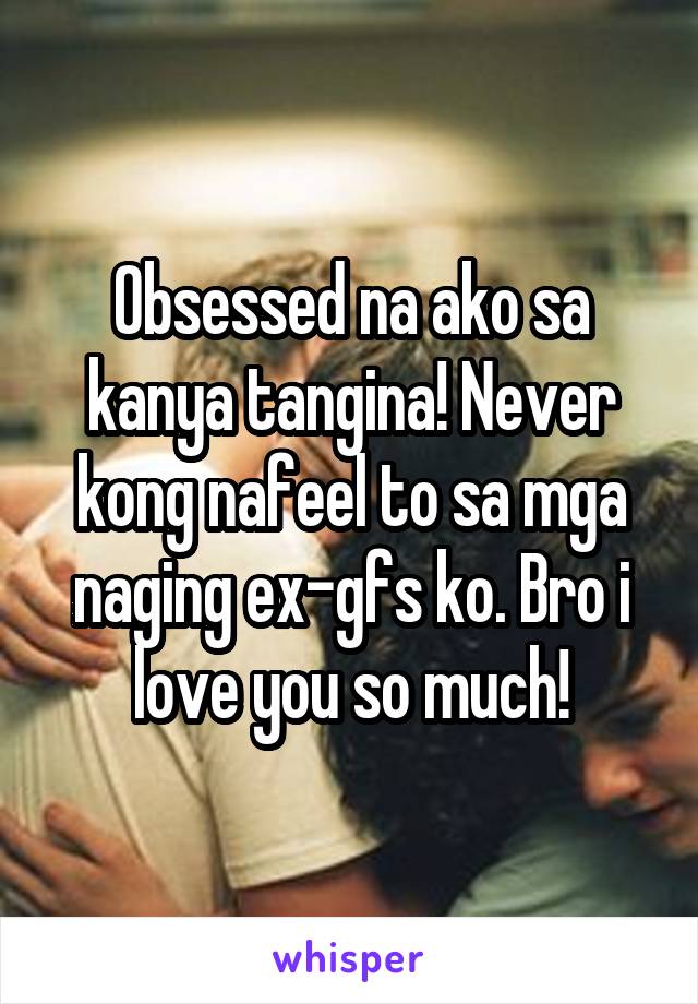 Obsessed na ako sa kanya tangina! Never kong nafeel to sa mga naging ex-gfs ko. Bro i love you so much!