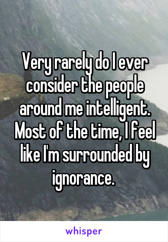 Very rarely do I ever consider the people around me intelligent. Most of the time, I feel like I'm surrounded by ignorance. 