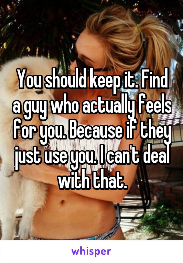 You should keep it. Find a guy who actually feels for you. Because if they just use you. I can't deal with that.