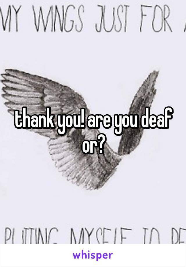 thank you! are you deaf or?