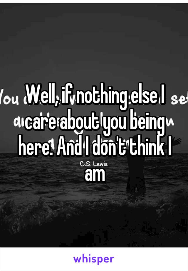 Well, if nothing else I care about you being here. And I don't think I am