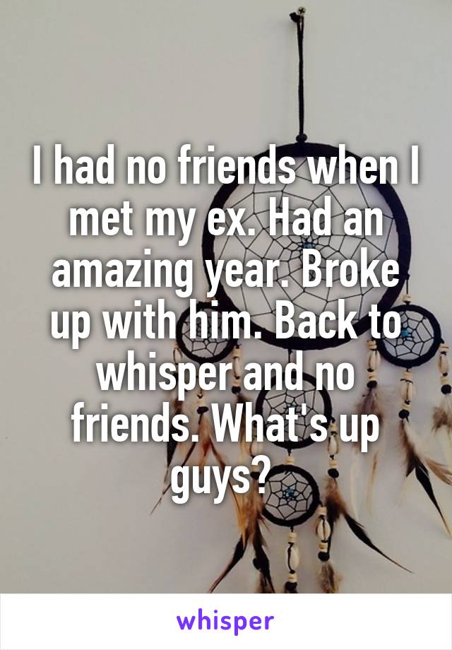 I had no friends when I met my ex. Had an amazing year. Broke up with him. Back to whisper and no friends. What's up guys? 