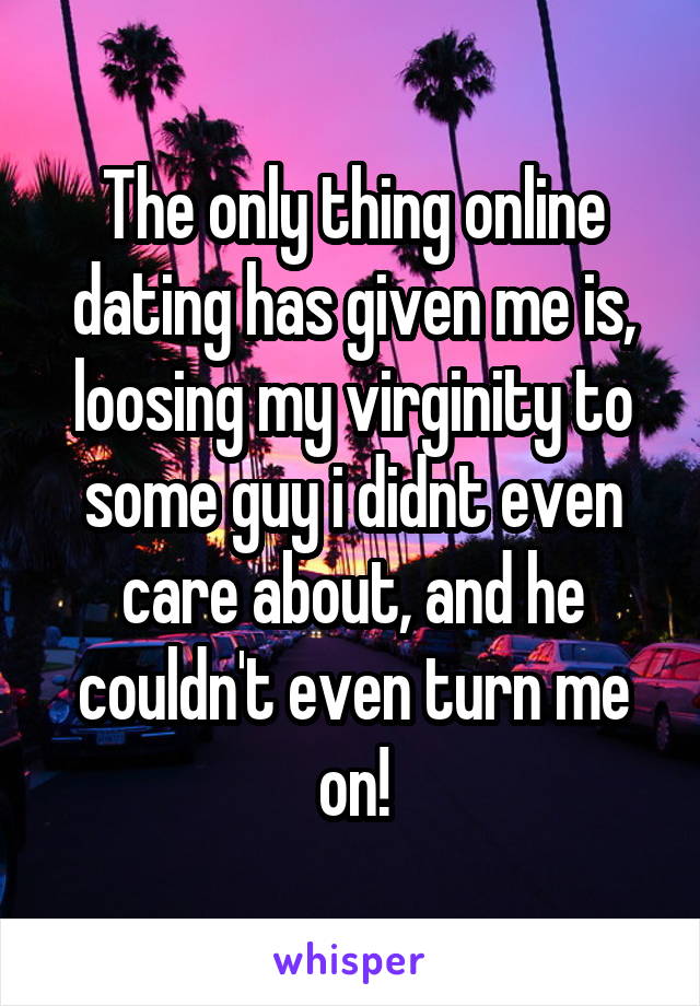 The only thing online dating has given me is, loosing my virginity to some guy i didnt even care about, and he couldn't even turn me on!