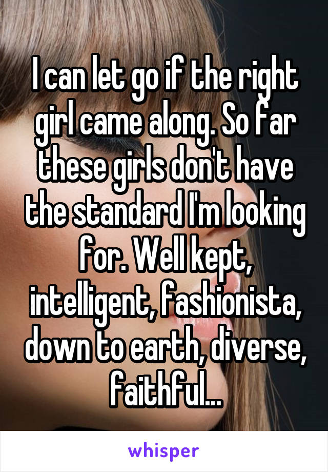 I can let go if the right girl came along. So far these girls don't have the standard I'm looking for. Well kept, intelligent, fashionista, down to earth, diverse, faithful...