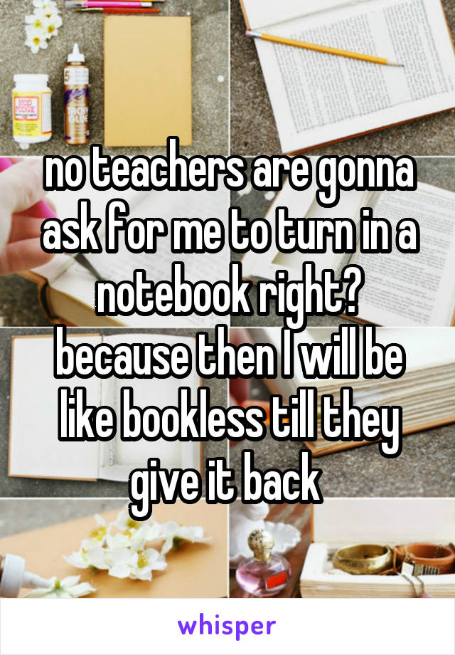 no teachers are gonna ask for me to turn in a notebook right? because then I will be like bookless till they give it back 