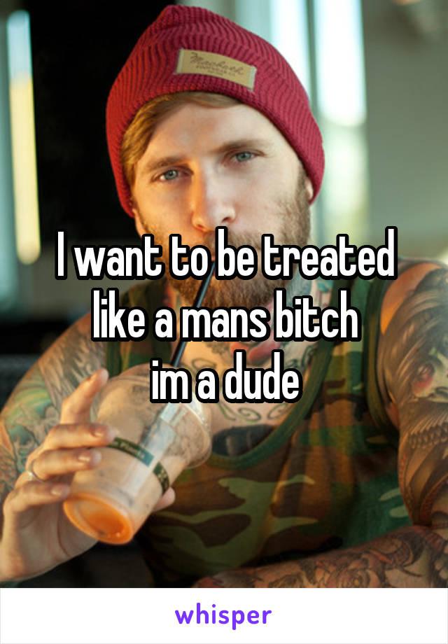 I want to be treated like a mans bitch
im a dude