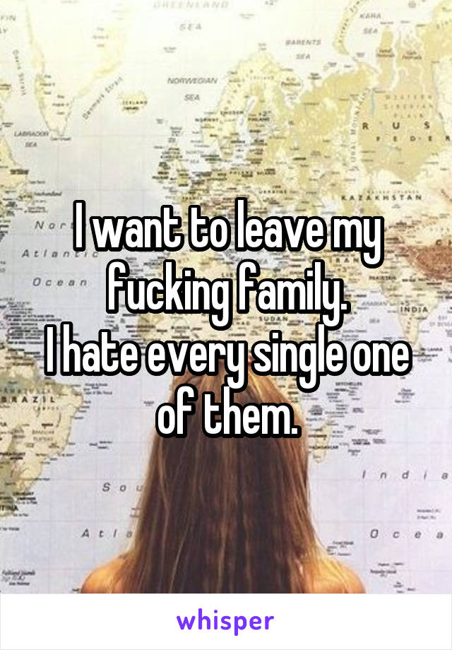 I want to leave my fucking family.
I hate every single one of them.