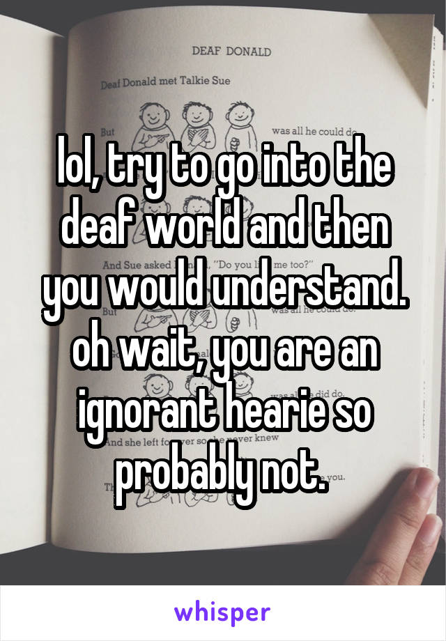 lol, try to go into the deaf world and then you would understand. oh wait, you are an ignorant hearie so probably not. 