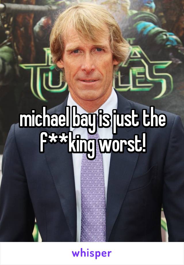 michael bay is just the f**king worst!