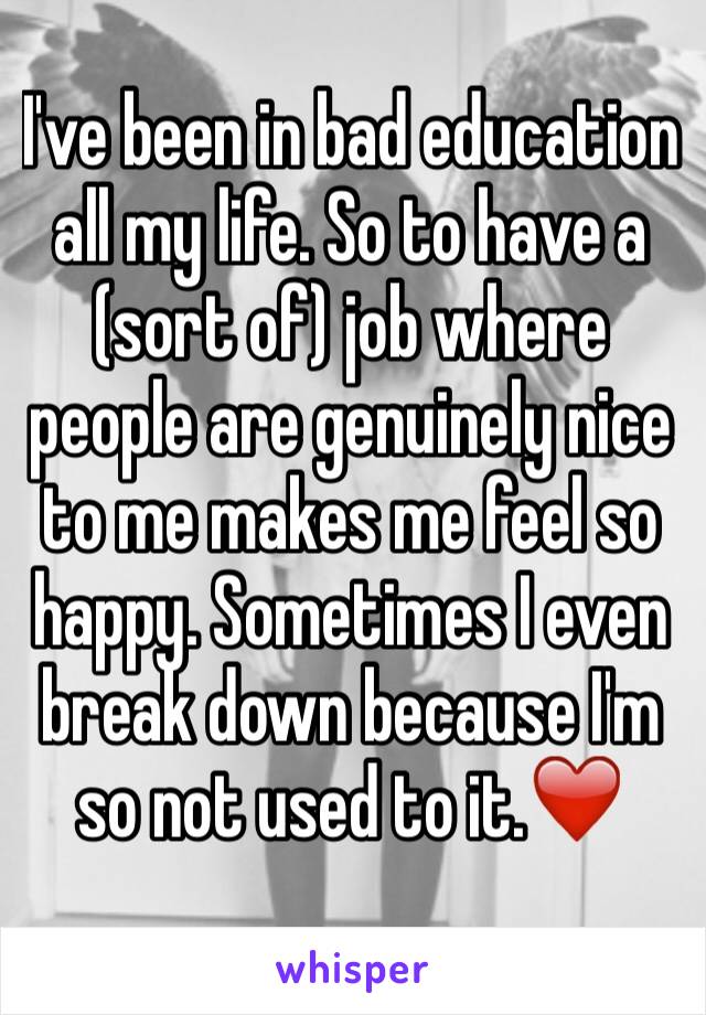 I've been in bad education all my life. So to have a (sort of) job where people are genuinely nice to me makes me feel so happy. Sometimes I even break down because I'm so not used to it.❤️