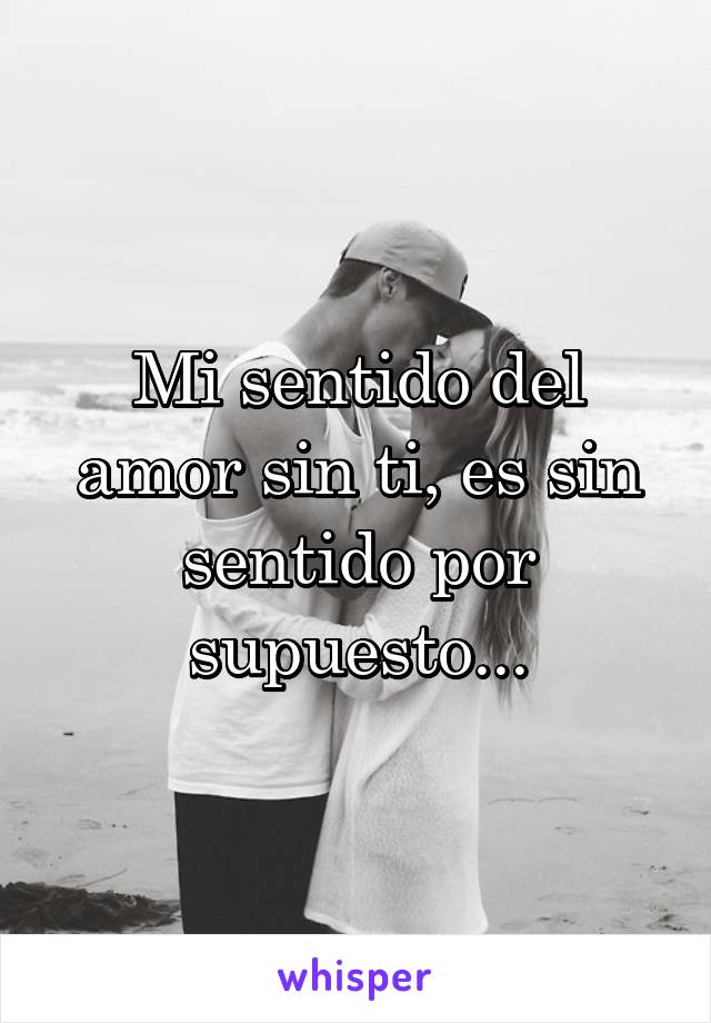 Mi sentido del amor sin ti, es sin sentido por supuesto...