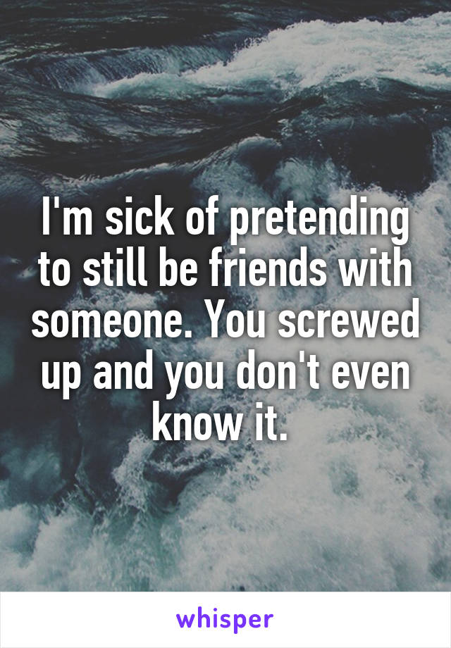 I'm sick of pretending to still be friends with someone. You screwed up and you don't even know it. 