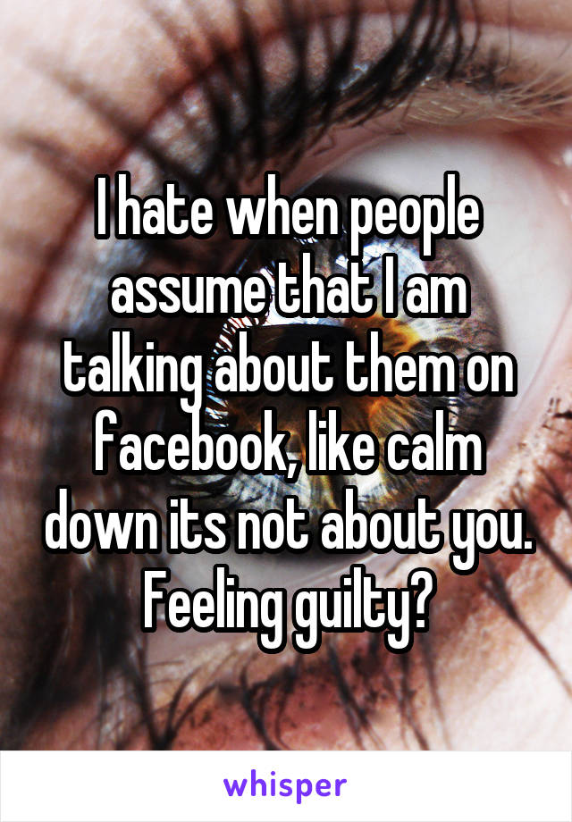 I hate when people assume that I am talking about them on facebook, like calm down its not about you. Feeling guilty?