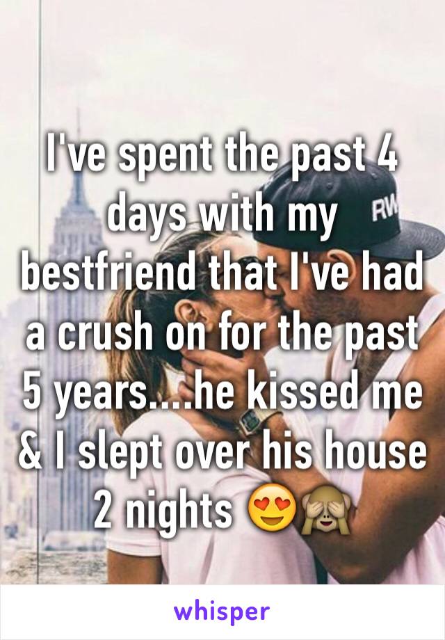 I've spent the past 4 days with my bestfriend that I've had a crush on for the past 5 years....he kissed me & I slept over his house 2 nights 😍🙈