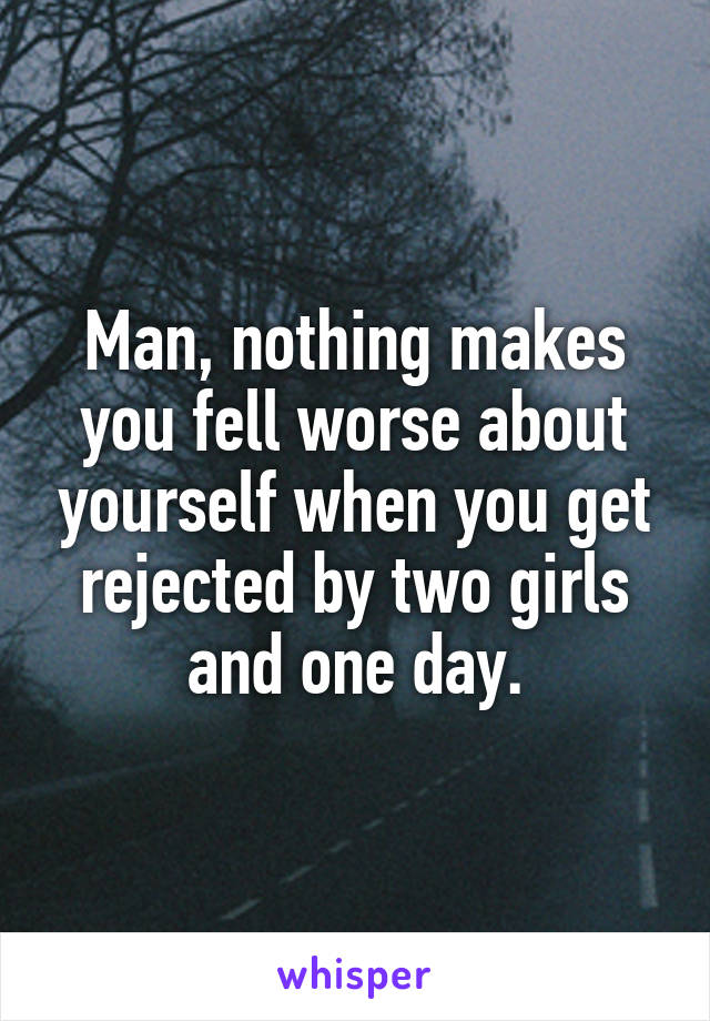 Man, nothing makes you fell worse about yourself when you get rejected by two girls and one day.