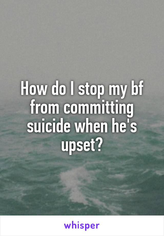 How do I stop my bf from committing suicide when he's upset?