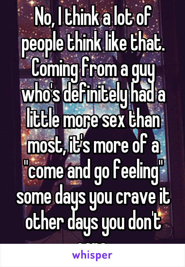 No, I think a lot of people think like that. Coming from a guy who's definitely had a little more sex than most, it's more of a "come and go feeling" some days you crave it other days you don't care.