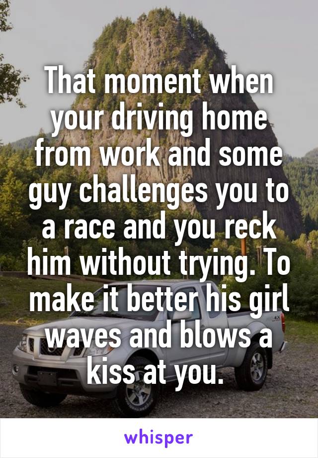 That moment when your driving home from work and some guy challenges you to a race and you reck him without trying. To make it better his girl waves and blows a kiss at you. 