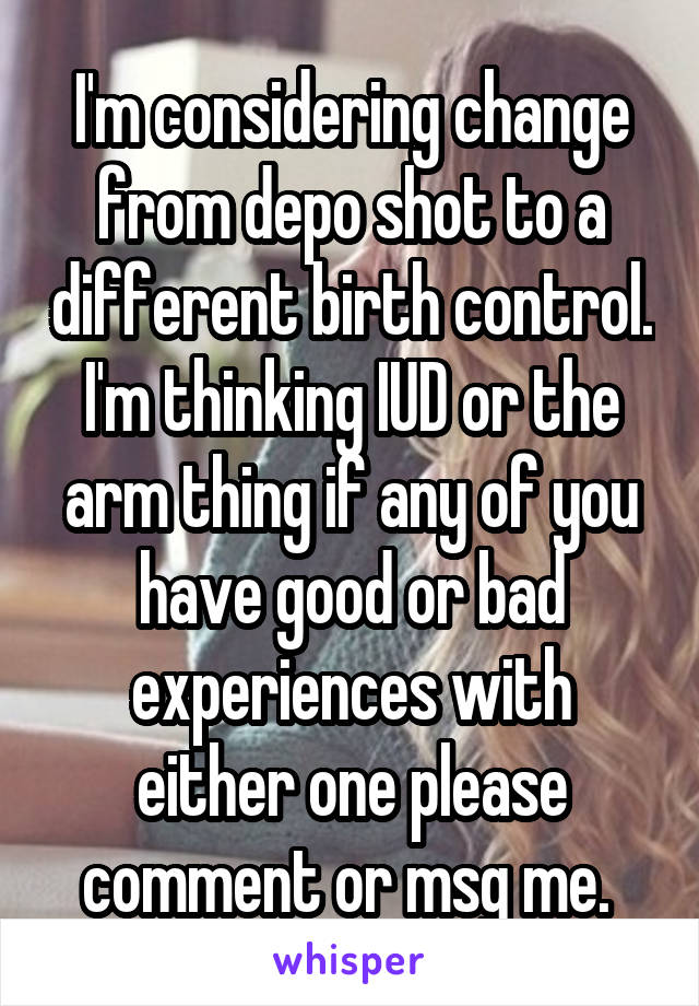 I'm considering change from depo shot to a different birth control. I'm thinking IUD or the arm thing if any of you have good or bad experiences with either one please comment or msg me. 