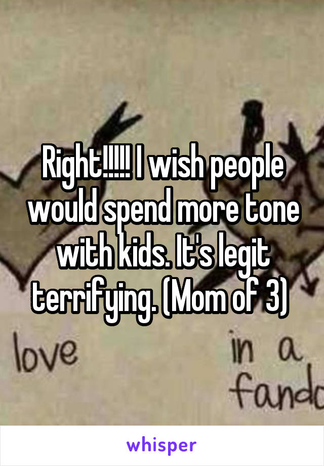 Right!!!!! I wish people would spend more tone with kids. It's legit terrifying. (Mom of 3) 