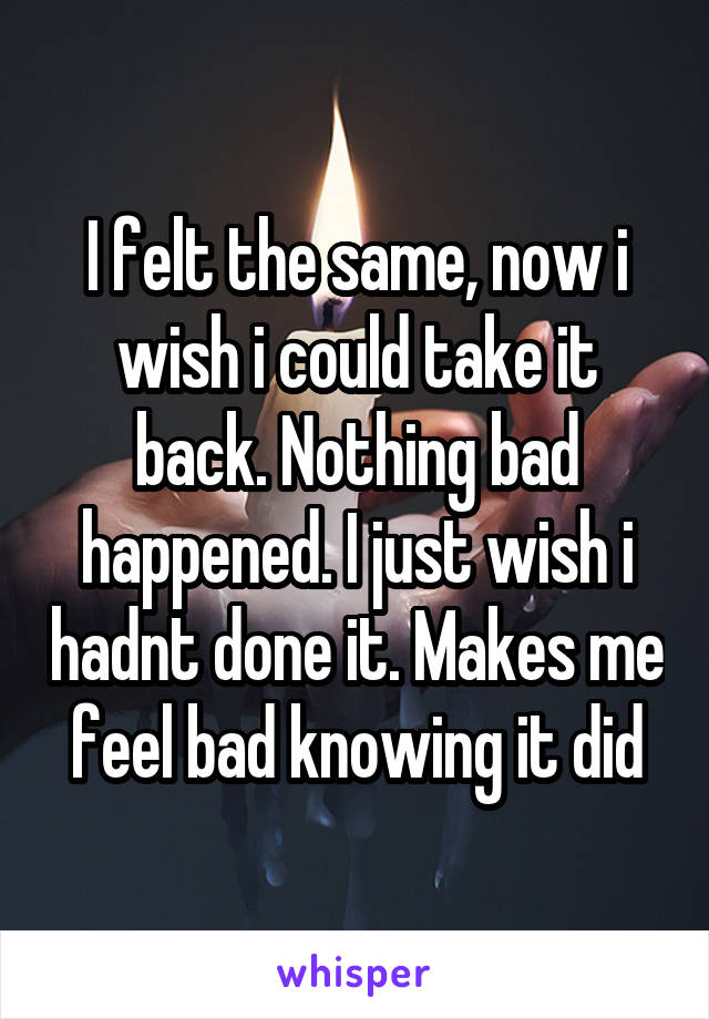 I felt the same, now i wish i could take it back. Nothing bad happened. I just wish i hadnt done it. Makes me feel bad knowing it did