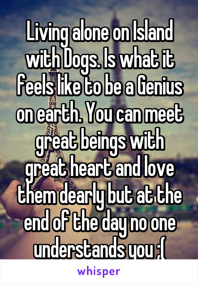 Living alone on Island with Dogs. Is what it feels like to be a Genius on earth. You can meet great beings with great heart and love them dearly but at the end of the day no one understands you ;(