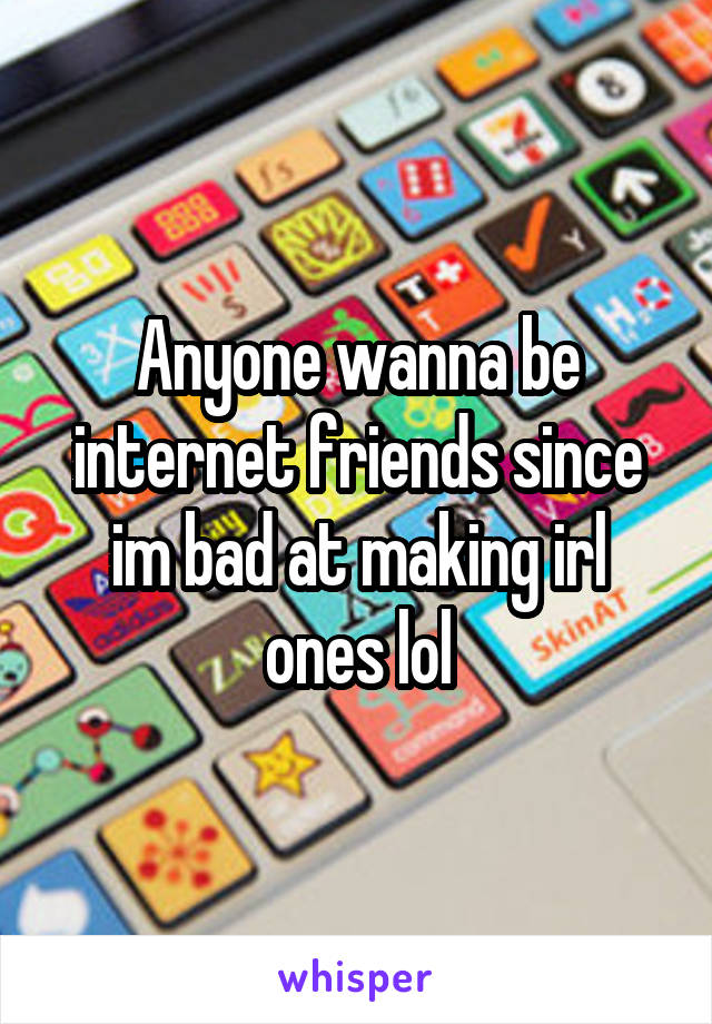 Anyone wanna be internet friends since im bad at making irl ones lol