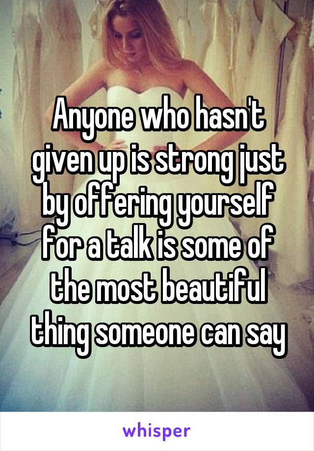 Anyone who hasn't given up is strong just by offering yourself for a talk is some of the most beautiful thing someone can say