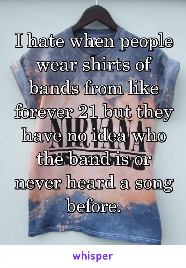 I hate when people wear shirts of bands from like forever 21 but they have no idea who the band is or never heard a song before.
