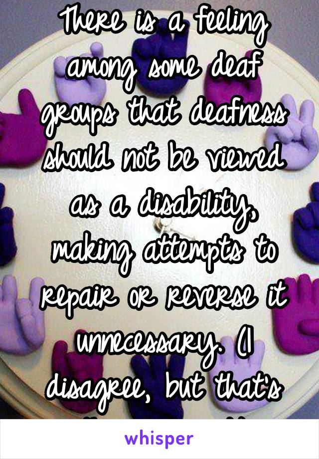 There is a feeling among some deaf groups that deafness should not be viewed as a disability, making attempts to repair or reverse it unnecessary. (I disagree, but that's the argument.)