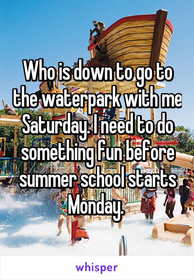 Who is down to go to the waterpark with me Saturday. I need to do something fun before summer school starts Monday. 